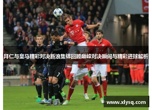 拜仁与皇马精彩对决新浪集锦回顾巅峰对决瞬间与精彩进球解析