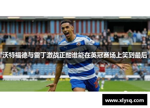 沃特福德与雷丁激战正酣谁能在英冠赛场上笑到最后