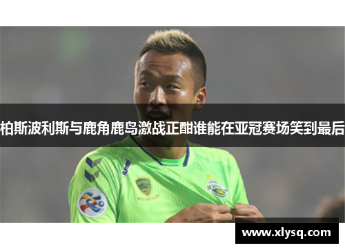 柏斯波利斯与鹿角鹿岛激战正酣谁能在亚冠赛场笑到最后